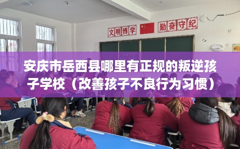 安庆市岳西县哪里有正规的叛逆孩子学校（改善孩子不良行为习惯）