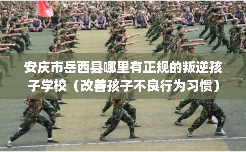 安庆市岳西县哪里有正规的叛逆孩子学校（改善孩子不良行为习惯）