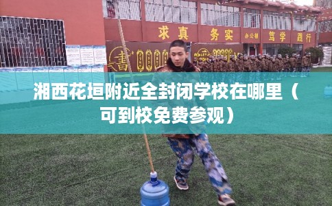 湘西花垣附近全封闭学校在哪里（可到校免费参观）