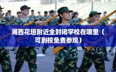湘西花垣附近全封闭学校在哪里（可到校免费参观）
