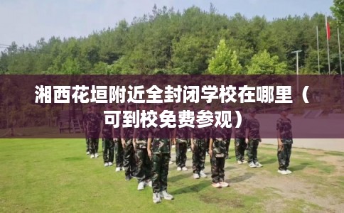 湘西花垣附近全封闭学校在哪里（可到校免费参观）
