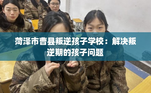 菏泽市曹县叛逆孩子学校：解决叛逆期的孩子问题
