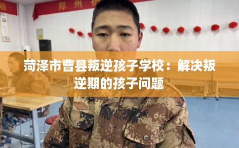 菏泽市曹县叛逆孩子学校：解决叛逆期的孩子问题