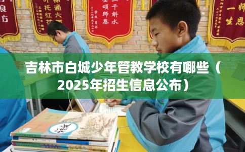 吉林市白城少年管教学校有哪些（2025年招生信息公布）