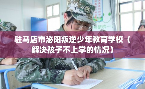驻马店市泌阳叛逆少年教育学校（解决孩子不上学的情况）