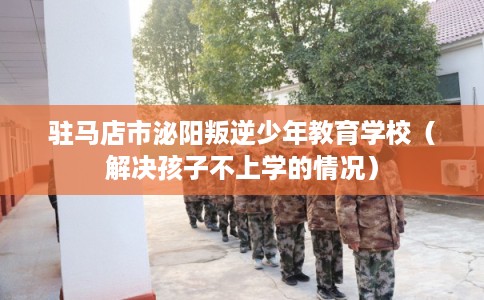 驻马店市泌阳叛逆少年教育学校（解决孩子不上学的情况）