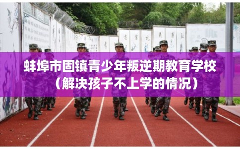 蚌埠市固镇青少年叛逆期教育学校（解决孩子不上学的情况）
