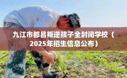 九江市都昌叛逆孩子全封闭学校（2025年招生信息公布）