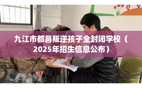 九江市都昌叛逆孩子全封闭学校（2025年招生信息公布）