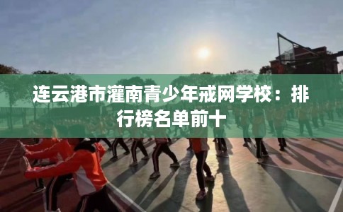 连云港市灌南青少年戒网学校：排行榜名单前十