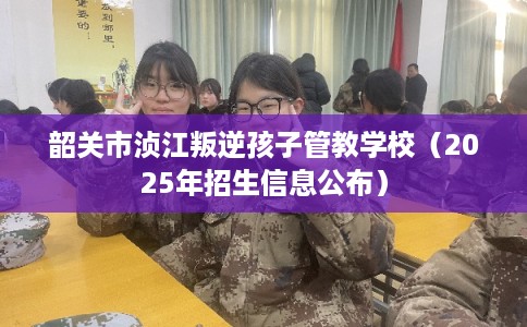 韶关市浈江叛逆孩子管教学校（2025年招生信息公布）
