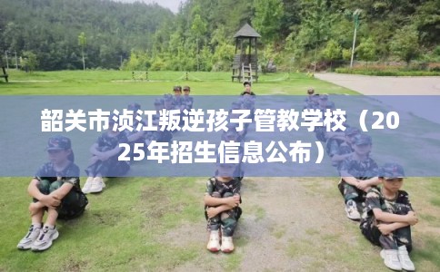 韶关市浈江叛逆孩子管教学校（2025年招生信息公布）