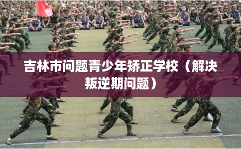 吉林市问题青少年矫正学校（解决叛逆期问题）