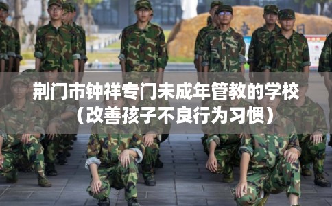 荆门市钟祥专门未成年管教的学校（改善孩子不良行为习惯）