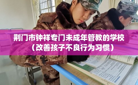 荆门市钟祥专门未成年管教的学校（改善孩子不良行为习惯）