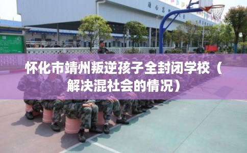 怀化市靖州叛逆孩子全封闭学校（解决混社会的情况）