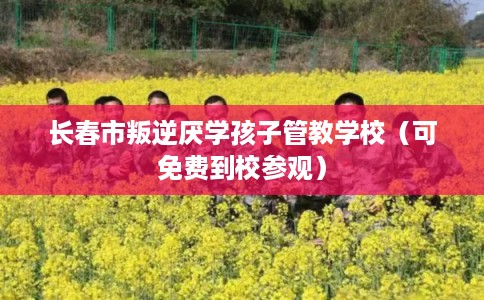长春市叛逆厌学孩子管教学校（可免费到校参观）