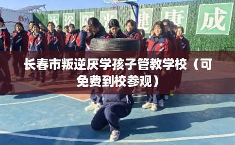 长春市叛逆厌学孩子管教学校（可免费到校参观）