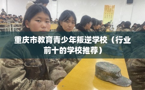 重庆市教育青少年叛逆学校（行业前十的学校推荐）