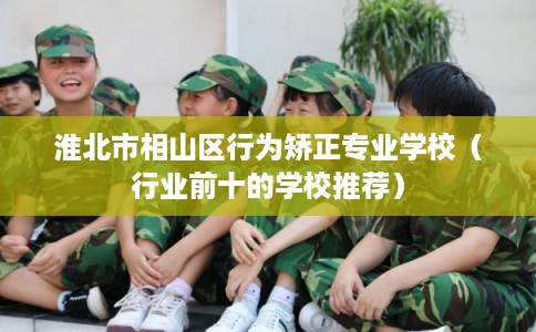 淮北市相山区行为矫正专业学校（行业前十的学校推荐）