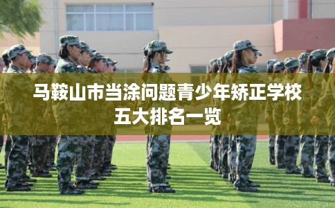 马鞍山市当涂问题青少年矫正学校五大排名一览