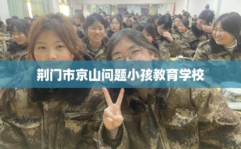 荆门市京山问题小孩教育学校