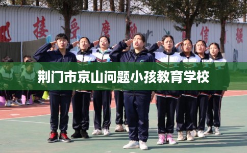 荆门市京山问题小孩教育学校