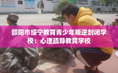 邵阳市绥宁教育青少年叛逆封闭学校：心理疏导教育学校