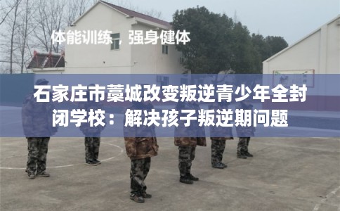石家庄市藁城改变叛逆青少年全封闭学校：解决孩子叛逆期问题