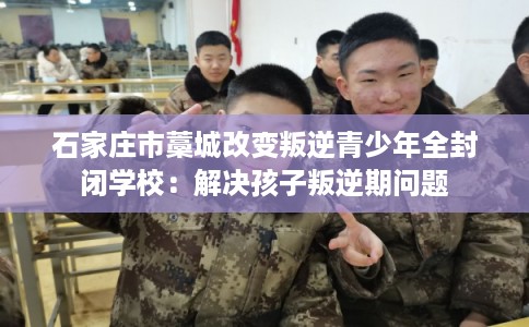 石家庄市藁城改变叛逆青少年全封闭学校：解决孩子叛逆期问题