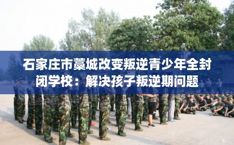 石家庄市藁城改变叛逆青少年全封闭学校：解决孩子叛逆期问题