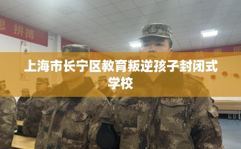 上海市长宁区教育叛逆孩子封闭式学校