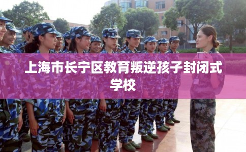 上海市长宁区教育叛逆孩子封闭式学校