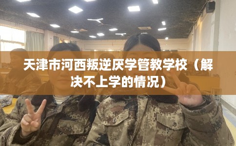 天津市河西叛逆厌学管教学校（解决不上学的情况）