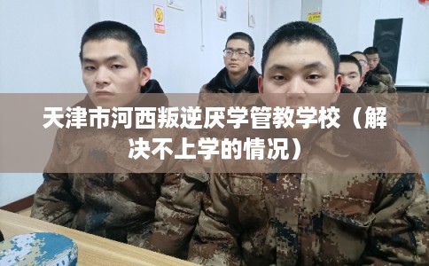 天津市河西叛逆厌学管教学校（解决不上学的情况）