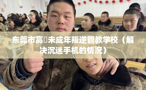 东莞市高埗未成年叛逆管教学校（解决沉迷手机的情况）