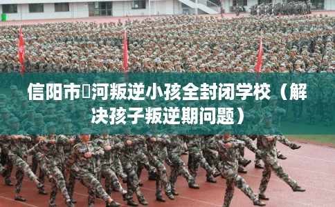 信阳市浉河叛逆小孩全封闭学校（解决孩子叛逆期问题）
