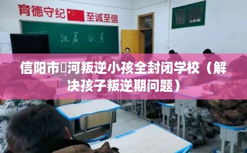 信阳市浉河叛逆小孩全封闭学校（解决孩子叛逆期问题）