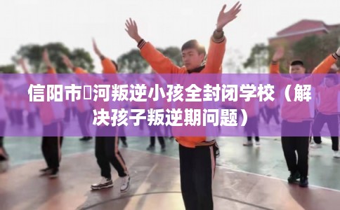 信阳市浉河叛逆小孩全封闭学校（解决孩子叛逆期问题）