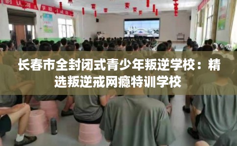 长春市全封闭式青少年叛逆学校：精选叛逆戒网瘾特训学校