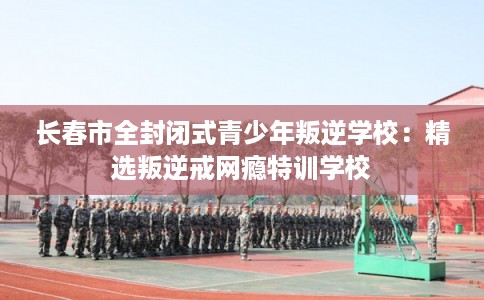 长春市全封闭式青少年叛逆学校：精选叛逆戒网瘾特训学校