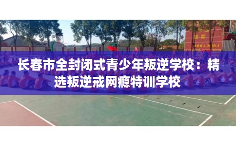 长春市全封闭式青少年叛逆学校：精选叛逆戒网瘾特训学校