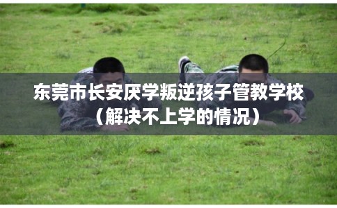 东莞市长安厌学叛逆孩子管教学校（解决不上学的情况）