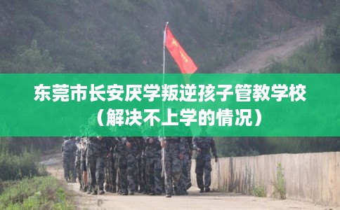 东莞市长安厌学叛逆孩子管教学校（解决不上学的情况）