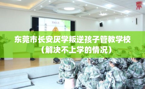 东莞市长安厌学叛逆孩子管教学校（解决不上学的情况）
