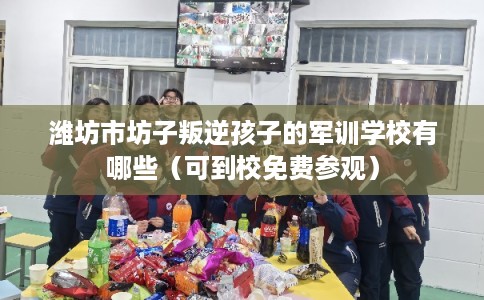 潍坊市坊子叛逆孩子的军训学校有哪些（可到校免费参观）