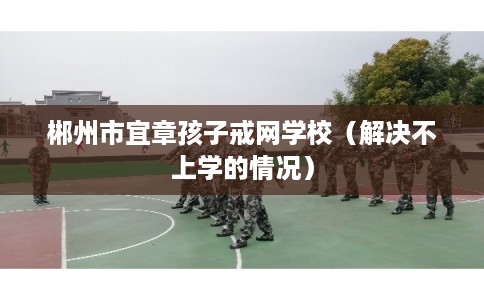 郴州市宜章孩子戒网学校（解决不上学的情况）