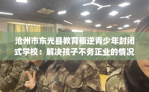 沧州市东光县教育叛逆青少年封闭式学校：解决孩子不务正业的情况