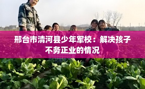 邢台市清河县少年军校：解决孩子不务正业的情况