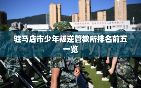 驻马店市少年叛逆管教所排名前五一览